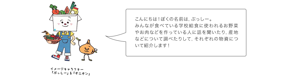 こんにちは！ぼくの名前は,｢ぶっしー」。みんなが食べてる学校給食に使われるお野菜やお肉などを作っている人に話を聞いたり,場所について調べたりして,それぞれの物資にどんな特徴や栄養があるかを説明します！